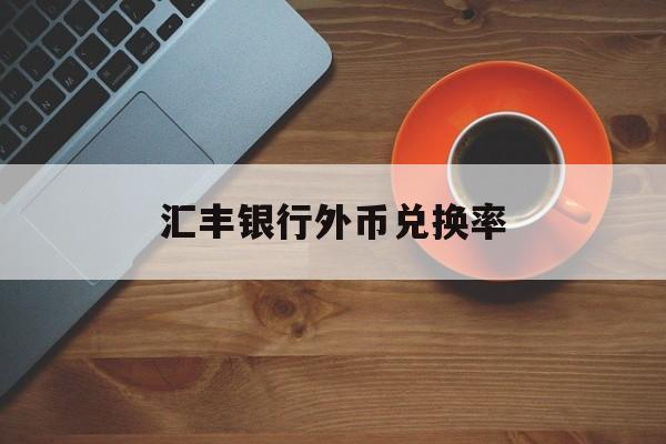 汇丰银行外币兑换率(汇丰银行外汇牌价实时汇率查询)